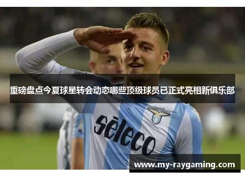 重磅盘点今夏球星转会动态哪些顶级球员已正式亮相新俱乐部