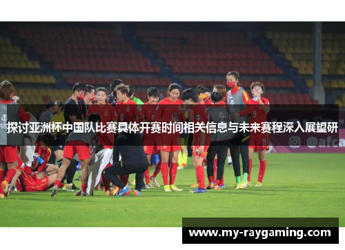 探讨亚洲杯中国队比赛具体开赛时间相关信息与未来赛程深入展望研